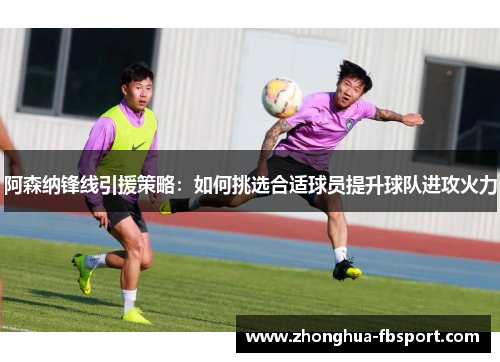 阿森纳锋线引援策略：如何挑选合适球员提升球队进攻火力
