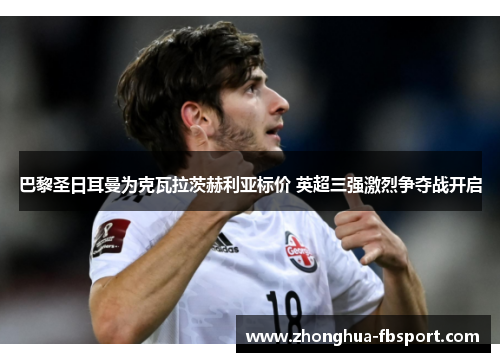 巴黎圣日耳曼为克瓦拉茨赫利亚标价 英超三强激烈争夺战开启