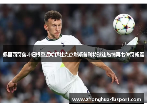 佩里西奇落叶归根重返哈伊杜克点燃斯普利特球迷热情再书传奇新篇